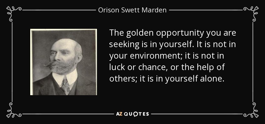 The golden opportunity you are seeking is in yourself. It is not in your environment; it is not in luck or chance, or the help of others; it is in yourself alone. - Orison Swett Marden