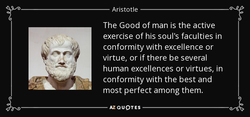 The Good of man is the active exercise of his soul's faculties in conformity with excellence or virtue, or if there be several human excellences or virtues, in conformity with the best and most perfect among them. - Aristotle