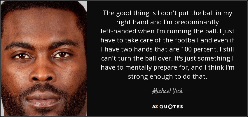 The good thing is I don't put the ball in my right hand and I'm predominantly left-handed when I'm running the ball. I just have to take care of the football and even if I have two hands that are 100 percent, I still can't turn the ball over. It's just something I have to mentally prepare for, and I think I'm strong enough to do that. - Michael Vick