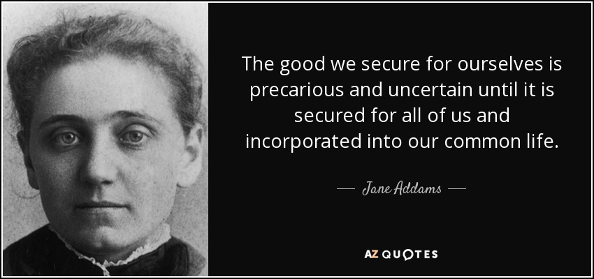 El bien que nos aseguramos para nosotros mismos es precario e incierto hasta que nos lo aseguramos para todos y lo incorporamos a nuestra vida común. - Jane Addams