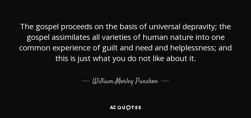 The gospel proceeds on the basis of universal depravity; the gospel assimilates all varieties of human nature into one common experience of guilt and need and helplessness; and this is just what you do not like about it. - William Morley Punshon