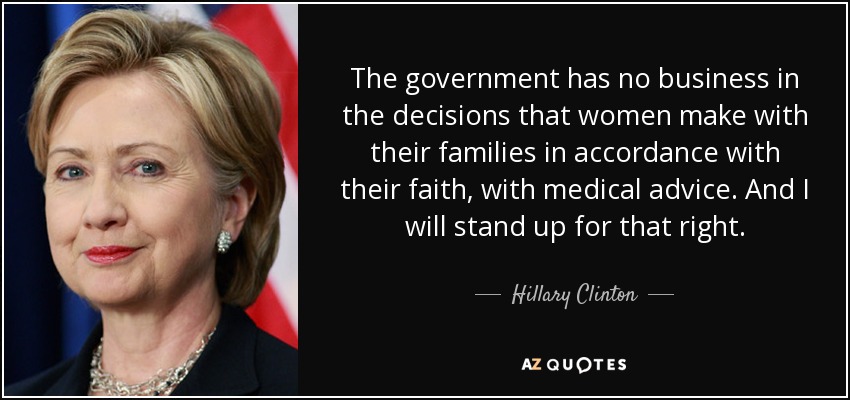 The government has no business in the decisions that women make with their families in accordance with their faith, with medical advice. And I will stand up for that right. - Hillary Clinton