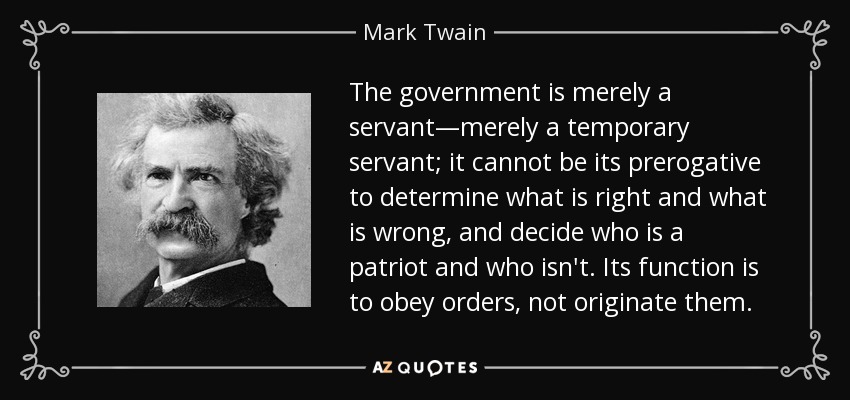 El gobierno no es más que un servidor, un servidor temporal; no puede ser su prerrogativa determinar lo que está bien y lo que está mal, y decidir quién es patriota y quién no. Su función es obedecer órdenes, no originarlas. - Mark Twain