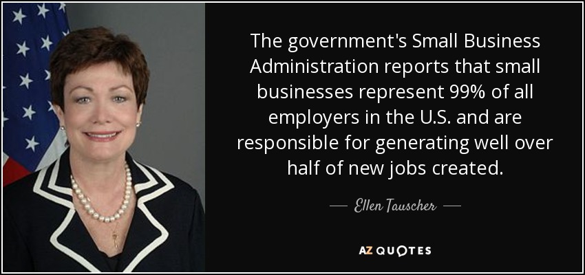 The government's Small Business Administration reports that small businesses represent 99% of all employers in the U.S. and are responsible for generating well over half of new jobs created. - Ellen Tauscher