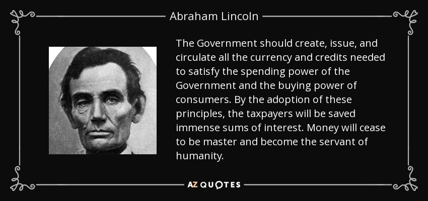 The Government should create, issue, and circulate all the currency and credits needed to satisfy the spending power of the Government and the buying power of consumers. By the adoption of these principles, the taxpayers will be saved immense sums of interest. Money will cease to be master and become the servant of humanity. - Abraham Lincoln