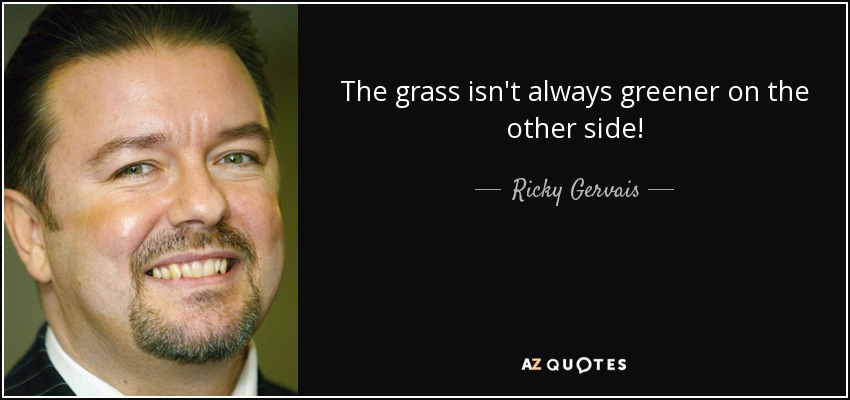 The grass isn't always greener on the other side! - Ricky Gervais