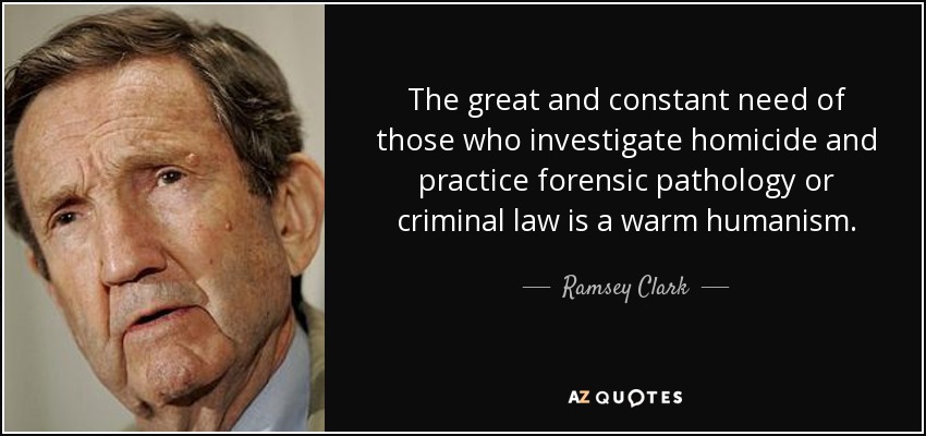 The great and constant need of those who investigate homicide and practice forensic pathology or criminal law is a warm humanism. - Ramsey Clark