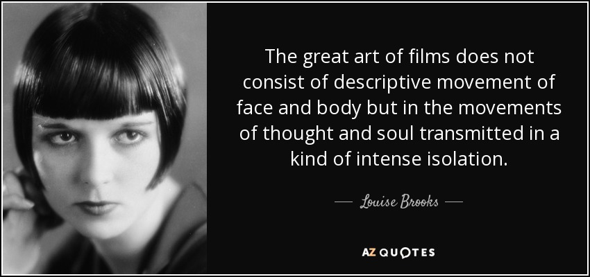 The great art of films does not consist of descriptive movement of face and body but in the movements of thought and soul transmitted in a kind of intense isolation. - Louise Brooks