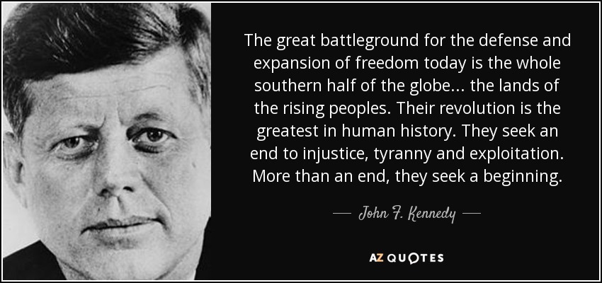 The great battleground for the defense and expansion of freedom today is the whole southern half of the globe... the lands of the rising peoples. Their revolution is the greatest in human history. They seek an end to injustice, tyranny and exploitation. More than an end, they seek a beginning. - John F. Kennedy