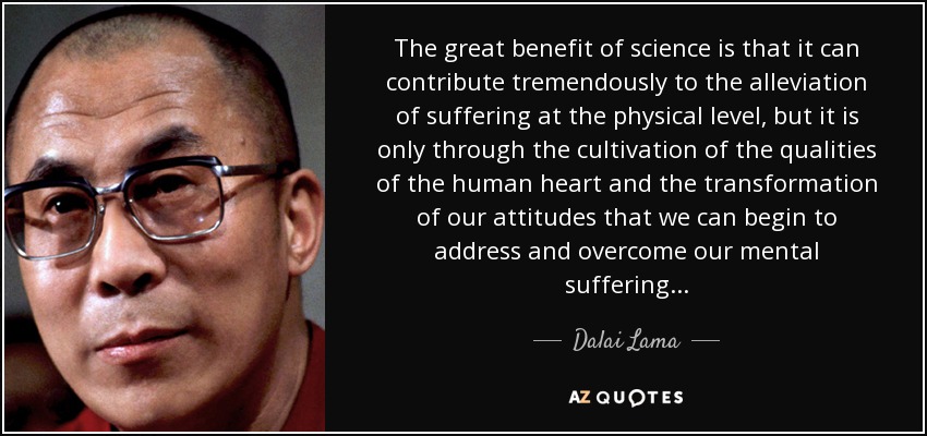 The great benefit of science is that it can contribute tremendously to the alleviation of suffering at the physical level, but it is only through the cultivation of the qualities of the human heart and the transformation of our attitudes that we can begin to address and overcome our mental suffering... - Dalai Lama