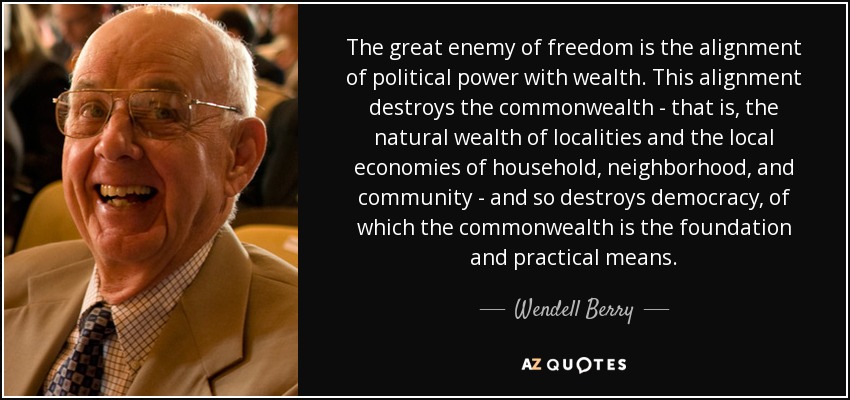 The great enemy of freedom is the alignment of political power with wealth. This alignment destroys the commonwealth - that is, the natural wealth of localities and the local economies of household, neighborhood, and community - and so destroys democracy, of which the commonwealth is the foundation and practical means. - Wendell Berry