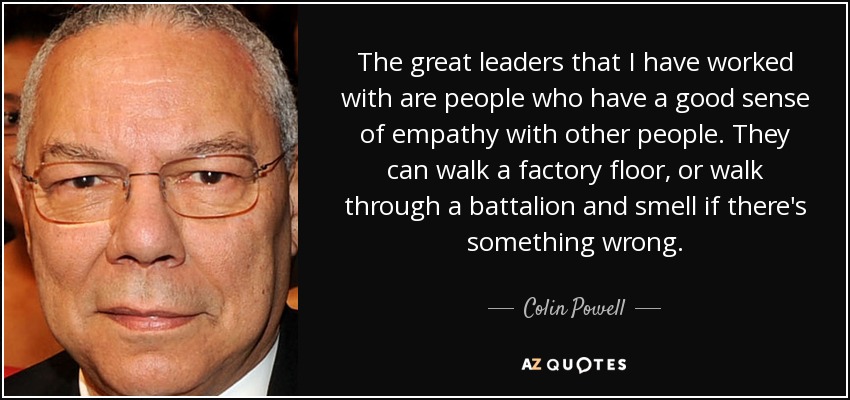 The great leaders that I have worked with are people who have a good sense of empathy with other people. They can walk a factory floor, or walk through a battalion and smell if there's something wrong. - Colin Powell