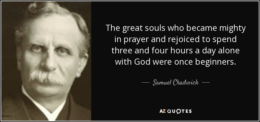 The great souls who became mighty in prayer and rejoiced to spend three and four hours a day alone with God were once beginners. - Samuel Chadwick