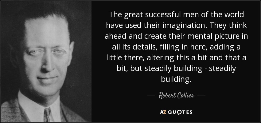 The great successful men of the world have used their imagination. They think ahead and create their mental picture in all its details, filling in here, adding a little there, altering this a bit and that a bit, but steadily building - steadily building. - Robert Collier