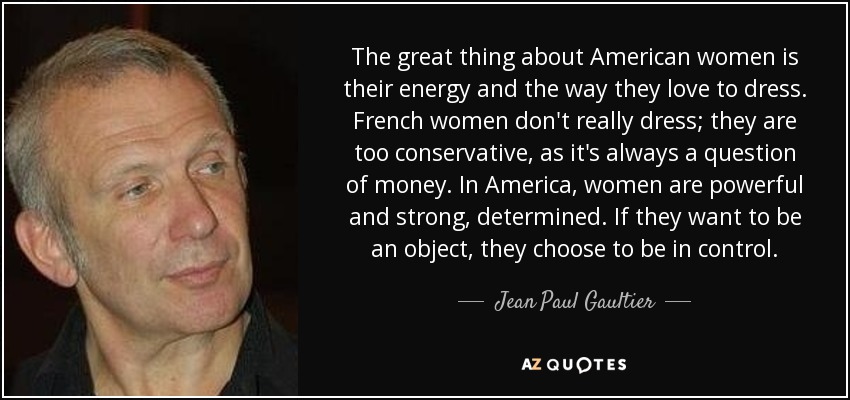 Lo mejor de las mujeres americanas es su energía y su forma de vestir. Las francesas no se visten realmente; son demasiado conservadoras, ya que siempre es una cuestión de dinero. En Estados Unidos, las mujeres son poderosas y fuertes, decididas. Si quieren ser un objeto, eligen tener el control. - Jean Paul Gaultier