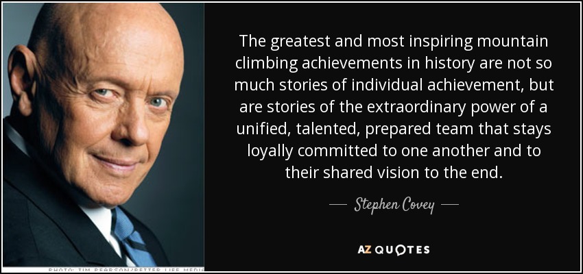 The greatest and most inspiring mountain climbing achievements in history are not so much stories of individual achievement, but are stories of the extraordinary power of a unified, talented, prepared team that stays loyally committed to one another and to their shared vision to the end. - Stephen Covey