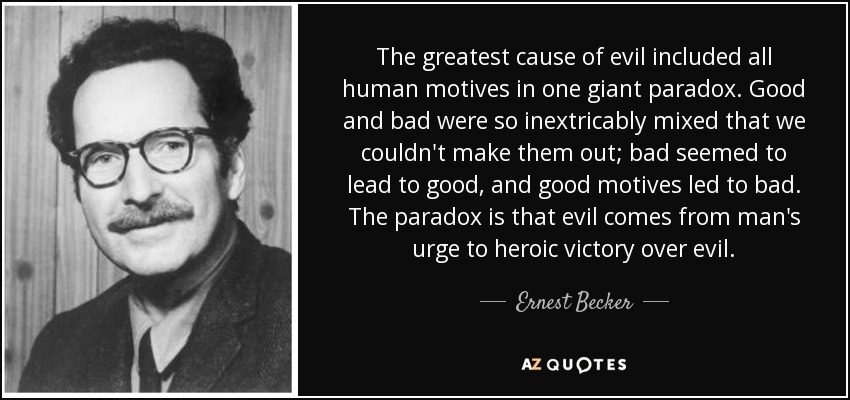 The greatest cause of evil included all human motives in one giant paradox. Good and bad were so inextricably mixed that we couldn't make them out; bad seemed to lead to good, and good motives led to bad. The paradox is that evil comes from man's urge to heroic victory over evil. - Ernest Becker