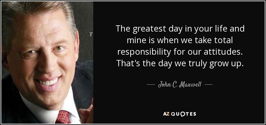 The greatest day in your life and mine is when we take total responsibility for our attitudes. That's the day we truly grow up. - John C. Maxwell