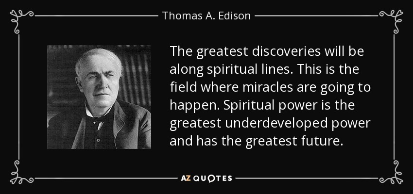 The greatest discoveries will be along spiritual lines. This is the field where miracles are going to happen. Spiritual power is the greatest underdeveloped power and has the greatest future. - Thomas A. Edison