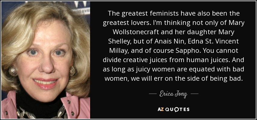 The greatest feminists have also been the greatest lovers. I'm thinking not only of Mary Wollstonecraft and her daughter Mary Shelley, but of Anais Nin, Edna St. Vincent Millay, and of course Sappho. You cannot divide creative juices from human juices. And as long as juicy women are equated with bad women, we will err on the side of being bad. - Erica Jong
