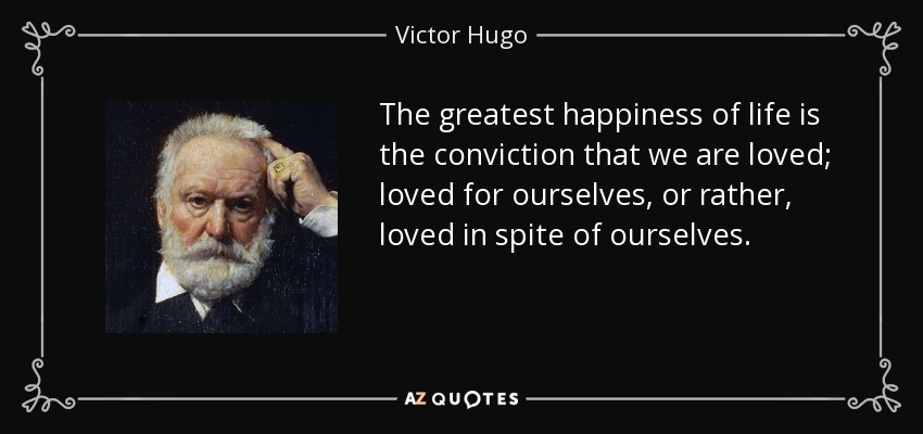 The greatest happiness of life is the conviction that we are loved; loved for ourselves, or rather, loved in spite of ourselves. - Victor Hugo