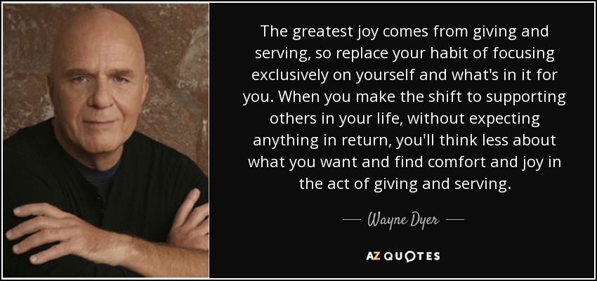 The greatest joy comes from giving and serving, so replace your habit of focusing exclusively on yourself and what's in it for you. When you make the shift to supporting others in your life, without expecting anything in return, you'll think less about what you want and find comfort and joy in the act of giving and serving. - Wayne Dyer