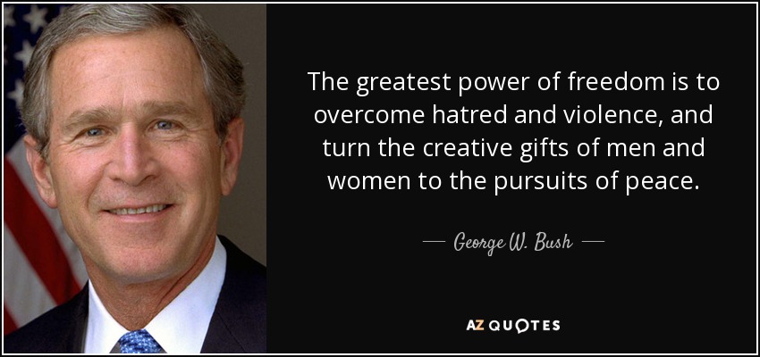 The greatest power of freedom is to overcome hatred and violence, and turn the creative gifts of men and women to the pursuits of peace. - George W. Bush