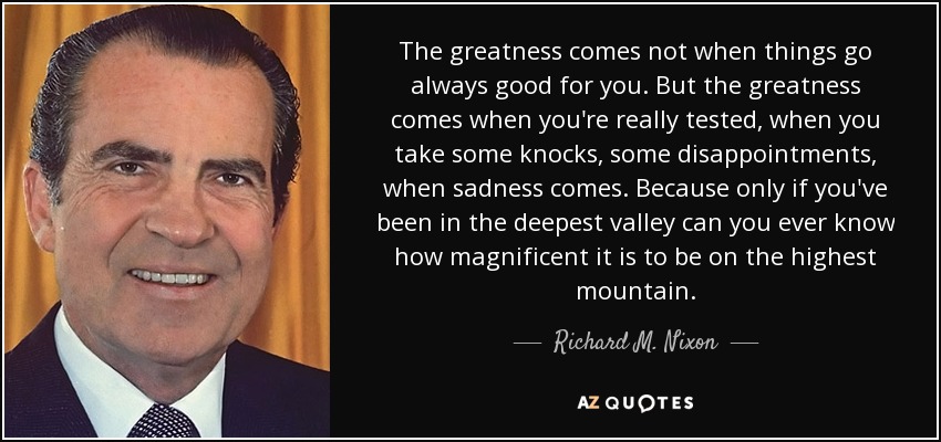 The greatness comes not when things go always good for you. But the greatness comes when you're really tested, when you take some knocks, some disappointments, when sadness comes. Because only if you've been in the deepest valley can you ever know how magnificent it is to be on the highest mountain. - Richard M. Nixon