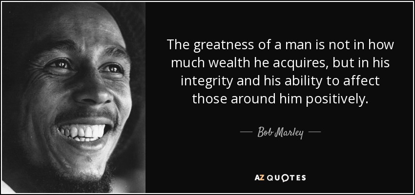La grandeza de un hombre no reside en la riqueza que adquiere, sino en su integridad y su capacidad para influir positivamente en quienes le rodean. - Bob Marley