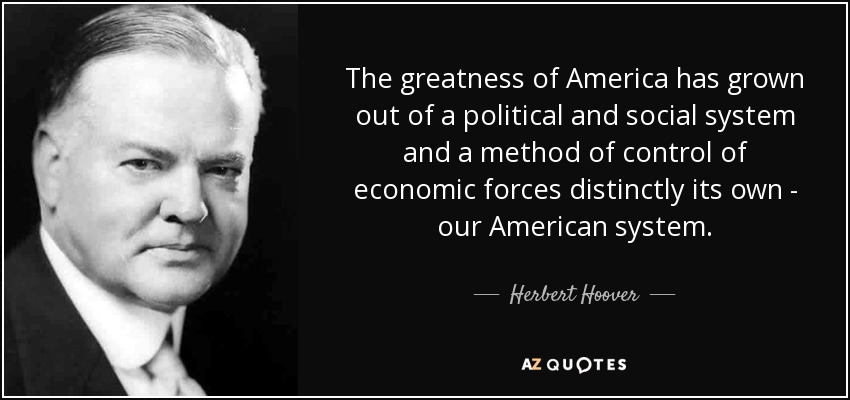 The greatness of America has grown out of a political and social system and a method of control of economic forces distinctly its own - our American system. - Herbert Hoover