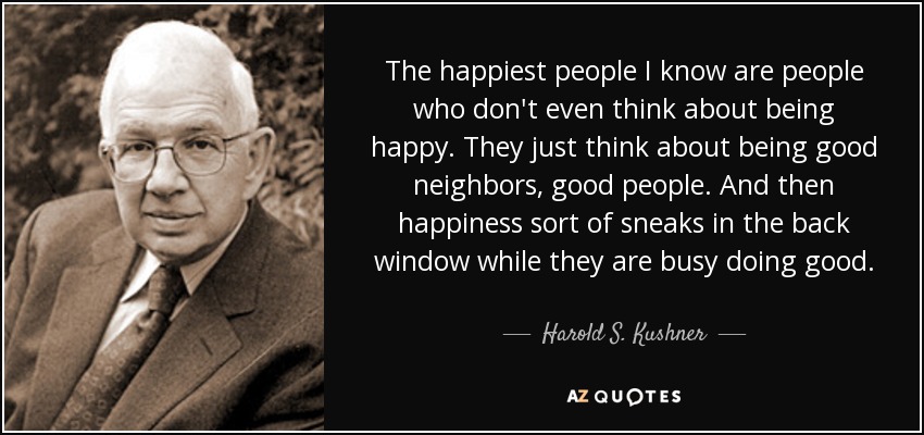 The happiest people I know are people who don't even think about being happy. They just think about being good neighbors, good people. And then happiness sort of sneaks in the back window while they are busy doing good. - Harold S. Kushner