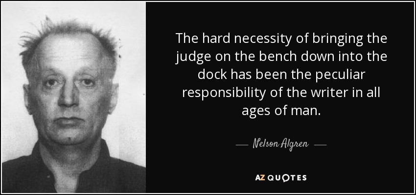 The hard necessity of bringing the judge on the bench down into the dock has been the peculiar responsibility of the writer in all ages of man. - Nelson Algren