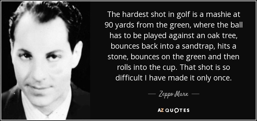 The hardest shot in golf is a mashie at 90 yards from the green, where the ball has to be played against an oak tree, bounces back into a sandtrap, hits a stone, bounces on the green and then rolls into the cup. That shot is so difficult I have made it only once. - Zeppo Marx