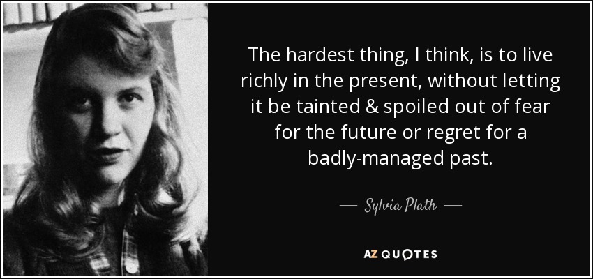 The hardest thing, I think, is to live richly in the present, without letting it be tainted & spoiled out of fear for the future or regret for a badly-managed past. - Sylvia Plath