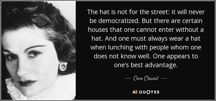 The hat is not for the street: it will never be democratized. But there are certain houses that one cannot enter without a hat. And one must always wear a hat when lunching with people whom one does not know well. One appears to one's best advantage. - Coco Chanel
