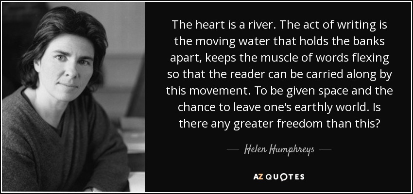 The heart is a river. The act of writing is the moving water that holds the banks apart, keeps the muscle of words flexing so that the reader can be carried along by this movement. To be given space and the chance to leave one's earthly world. Is there any greater freedom than this? - Helen Humphreys