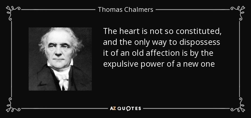 The heart is not so constituted, and the only way to dispossess it of an old affection is by the expulsive power of a new one - Thomas Chalmers