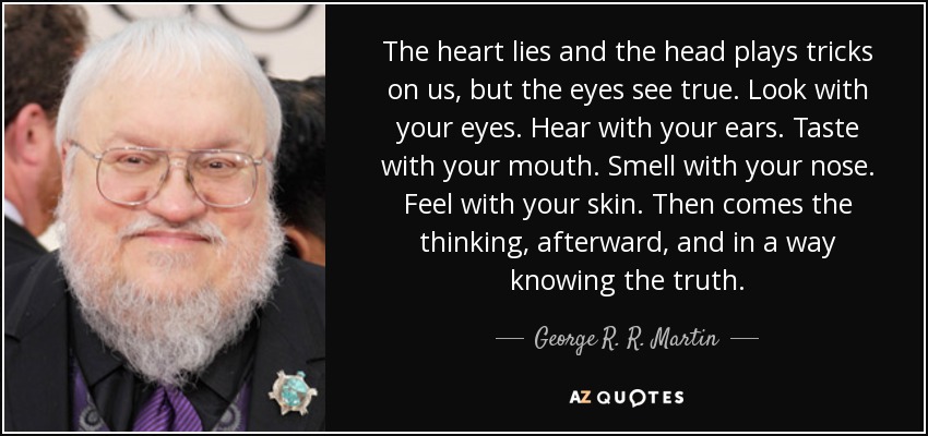 The heart lies and the head plays tricks on us, but the eyes see true. Look with your eyes. Hear with your ears. Taste with your mouth. Smell with your nose. Feel with your skin. Then comes the thinking, afterward, and in a way knowing the truth. - George R. R. Martin