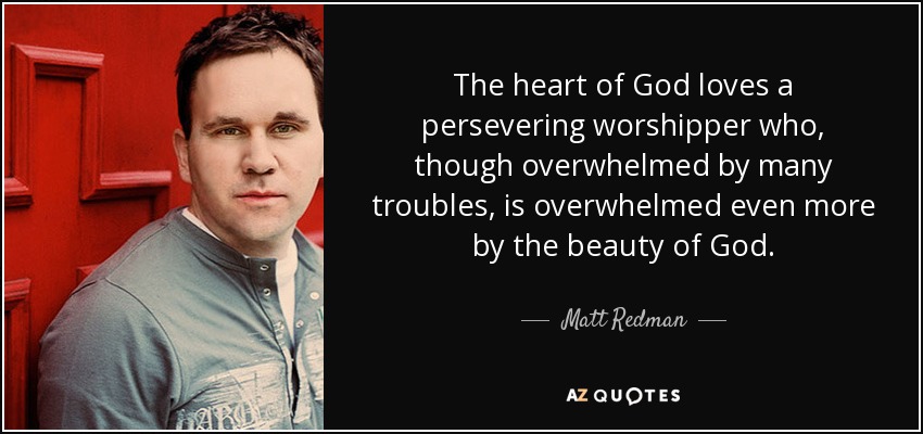 The heart of God loves a persevering worshipper who, though overwhelmed by many troubles, is overwhelmed even more by the beauty of God. - Matt Redman
