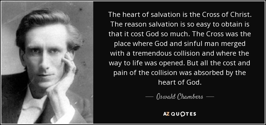 The heart of salvation is the Cross of Christ. The reason salvation is so easy to obtain is that it cost God so much. The Cross was the place where God and sinful man merged with a tremendous collision and where the way to life was opened. But all the cost and pain of the collision was absorbed by the heart of God. - Oswald Chambers