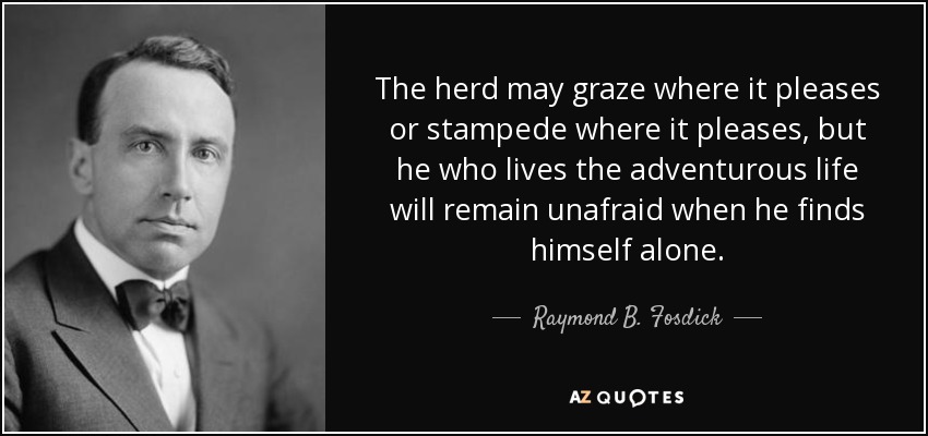 The herd may graze where it pleases or stampede where it pleases, but he who lives the adventurous life will remain unafraid when he finds himself alone. - Raymond B. Fosdick
