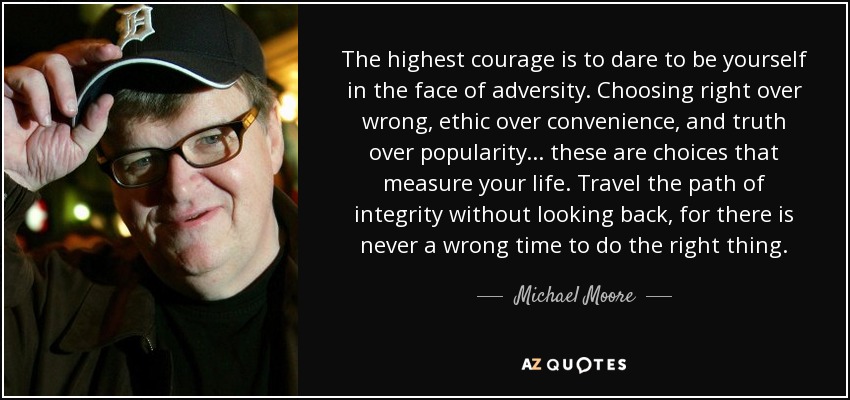 The highest courage is to dare to be yourself in the face of adversity. Choosing right over wrong, ethic over convenience, and truth over popularity ... these are choices that measure your life. Travel the path of integrity without looking back, for there is never a wrong time to do the right thing. - Michael Moore