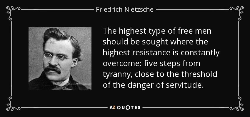 The highest type of free men should be sought where the highest resistance is constantly overcome: five steps from tyranny, close to the threshold of the danger of servitude. - Friedrich Nietzsche