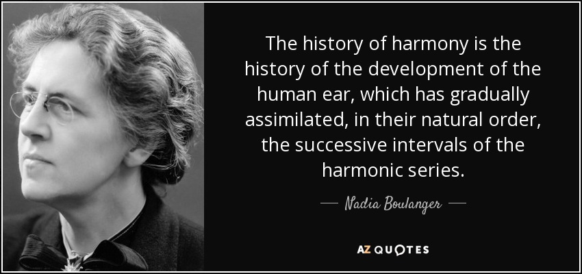 The history of harmony is the history of the development of the human ear, which has gradually assimilated, in their natural order, the successive intervals of the harmonic series. - Nadia Boulanger
