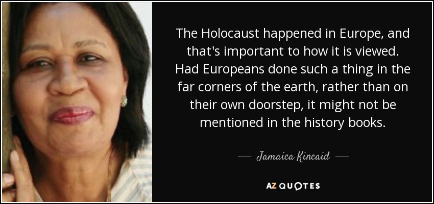 The Holocaust happened in Europe, and that's important to how it is viewed. Had Europeans done such a thing in the far corners of the earth, rather than on their own doorstep, it might not be mentioned in the history books. - Jamaica Kincaid