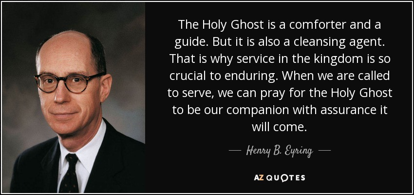 The Holy Ghost is a comforter and a guide. But it is also a cleansing agent. That is why service in the kingdom is so crucial to enduring. When we are called to serve, we can pray for the Holy Ghost to be our companion with assurance it will come. - Henry B. Eyring