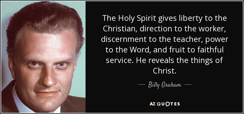 The Holy Spirit gives liberty to the Christian, direction to the worker, discernment to the teacher, power to the Word, and fruit to faithful service. He reveals the things of Christ. - Billy Graham