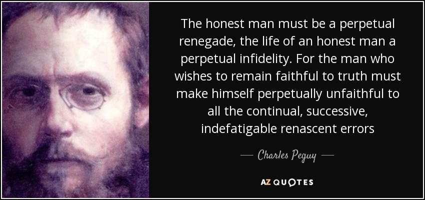 The honest man must be a perpetual renegade, the life of an honest man a perpetual infidelity. For the man who wishes to remain faithful to truth must make himself perpetually unfaithful to all the continual, successive, indefatigable renascent errors - Charles Peguy