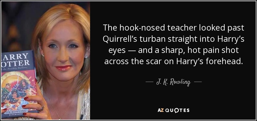 The hook-nosed teacher looked past Quirrell’s turban straight into Harry’s eyes — and a sharp, hot pain shot across the scar on Harry’s forehead. - J. K. Rowling