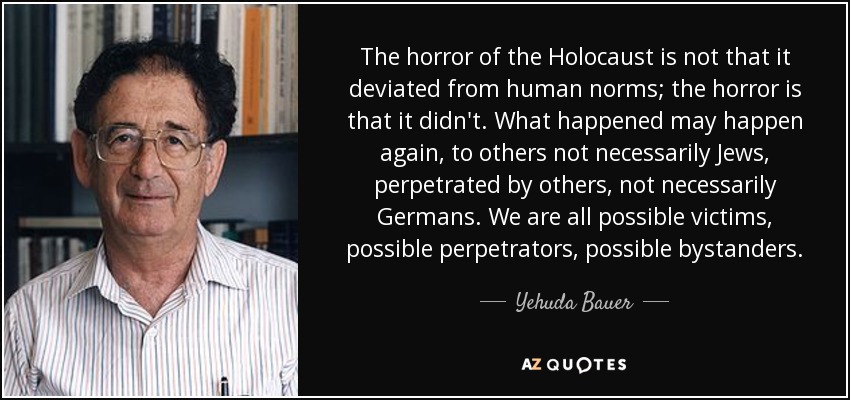 The horror of the Holocaust is not that it deviated from human norms; the horror is that it didn't. What happened may happen again, to others not necessarily Jews, perpetrated by others, not necessarily Germans. We are all possible victims, possible perpetrators, possible bystanders. - Yehuda Bauer